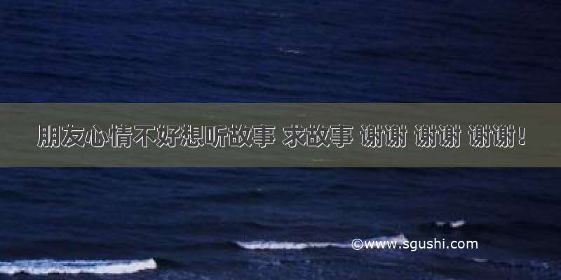 朋友心情不好想听故事 求故事 谢谢 谢谢 谢谢！