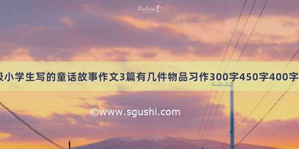 四年级小学生写的童话故事作文3篇有几件物品习作300字450字400字350字