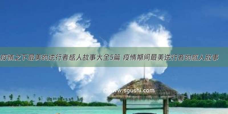 疫情之下最美的逆行者感人故事大全5篇 疫情期间最美逆行者的感人故事