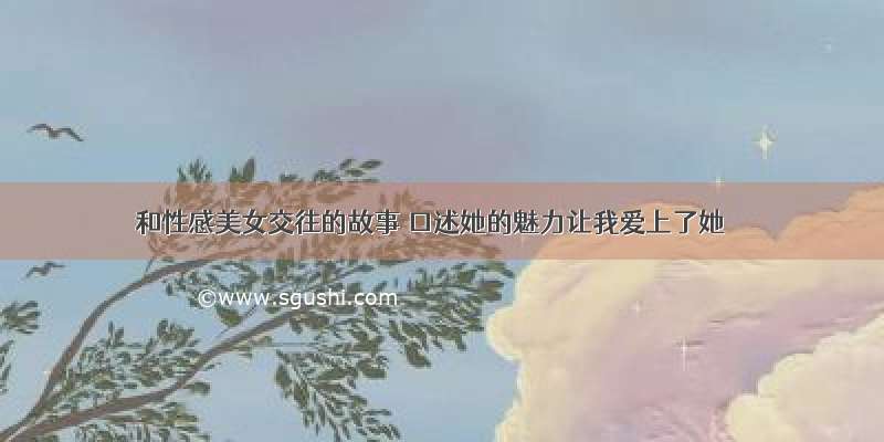 和性感美女交往的故事 口述她的魅力让我爱上了她