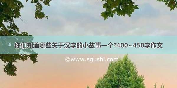 你们知道哪些关于汉字的小故事一个?400~450字作文