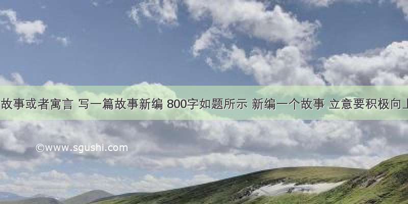 根据童话故事或者寓言 写一篇故事新编 800字如题所示 新编一个故事 立意要积极向上点的