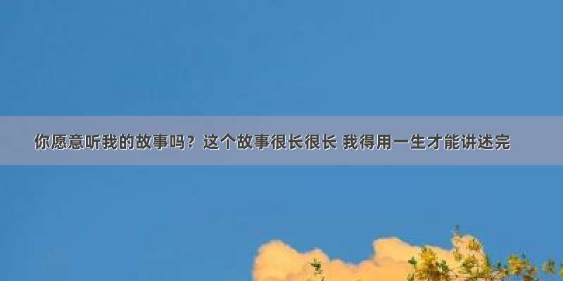 你愿意听我的故事吗？这个故事很长很长 我得用一生才能讲述完