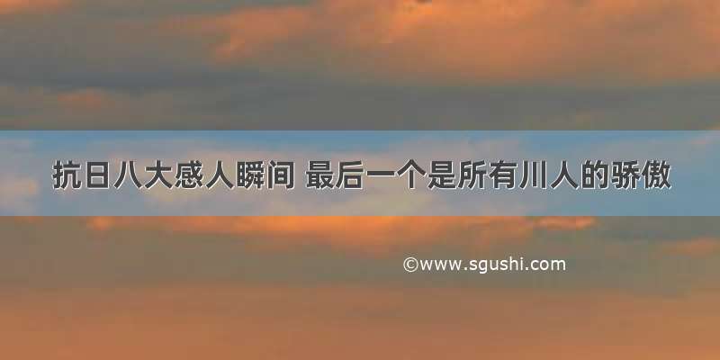 抗日八大感人瞬间 最后一个是所有川人的骄傲