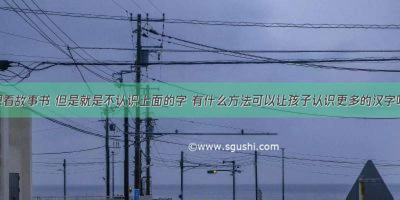 孩子想看故事书 但是就是不认识上面的字 有什么方法可以让孩子认识更多的汉字吗？