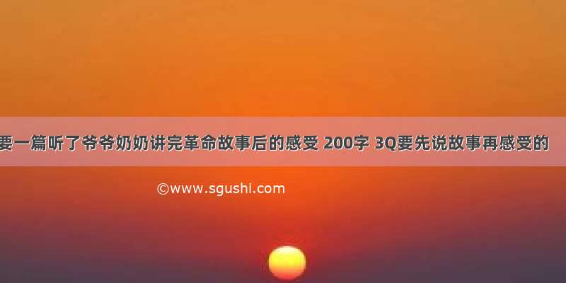 要一篇听了爷爷奶奶讲完革命故事后的感受 200字 3Q要先说故事再感受的