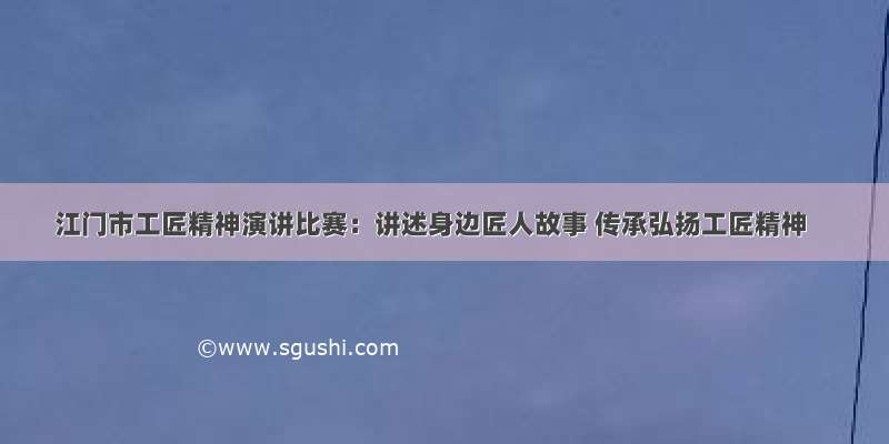 江门市工匠精神演讲比赛：讲述身边匠人故事 传承弘扬工匠精神