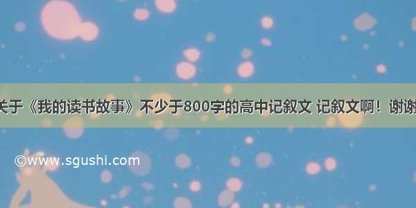 关于《我的读书故事》不少于800字的高中记叙文 记叙文啊！谢谢！