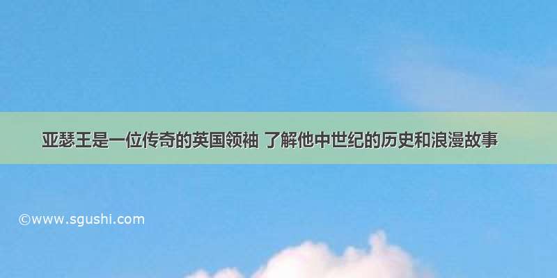 亚瑟王是一位传奇的英国领袖 了解他中世纪的历史和浪漫故事