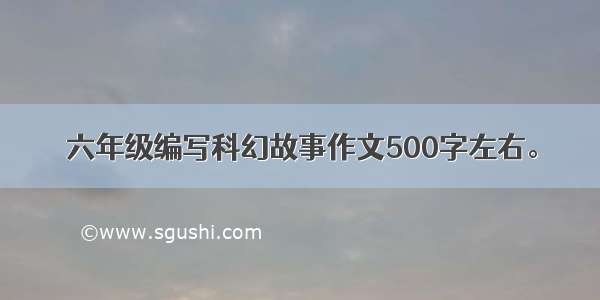 六年级编写科幻故事作文500字左右。