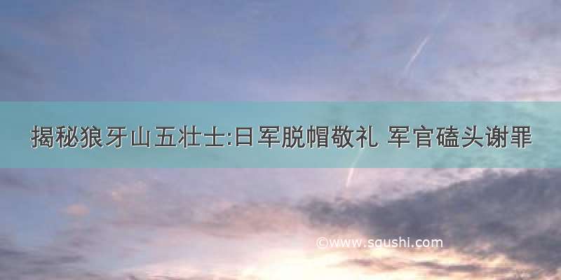 揭秘狼牙山五壮士:日军脱帽敬礼 军官磕头谢罪