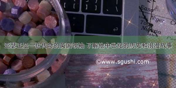 亚瑟王是一位传奇的英国领袖 了解他中世纪的历史和浪漫故事