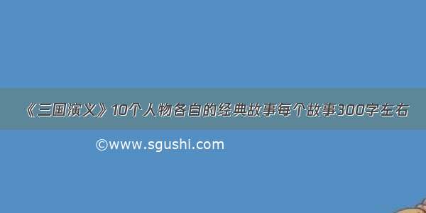 《三国演义》10个人物各自的经典故事每个故事300字左右