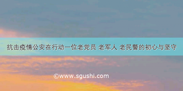 抗击疫情公安在行动一位老党员 老军人 老民警的初心与坚守