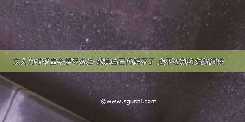 女人为讨好皇帝想尽办法 就算自己伺候不了 也不让别的姐妹伺候