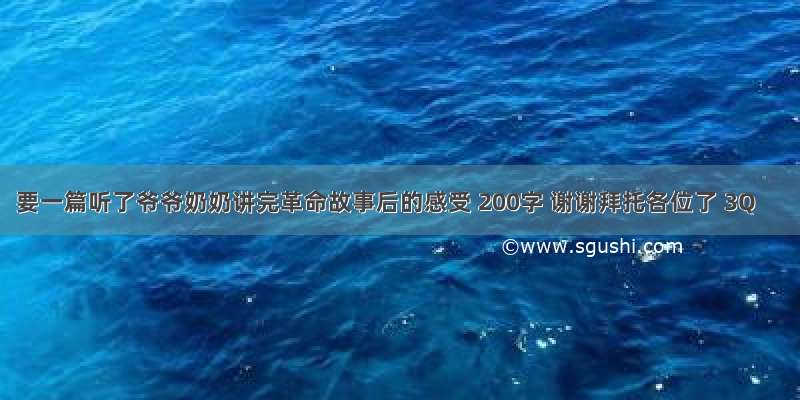 要一篇听了爷爷奶奶讲完革命故事后的感受 200字 谢谢拜托各位了 3Q