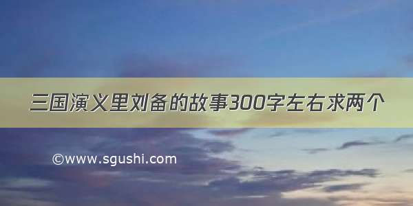 三国演义里刘备的故事300字左右求两个