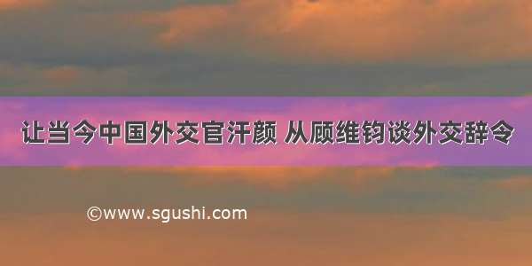 让当今中国外交官汗颜 从顾维钧谈外交辞令