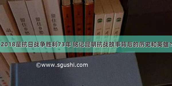 2018是抗日战争胜利73年 铭记昆明抗战故事背后的历史和英雄？