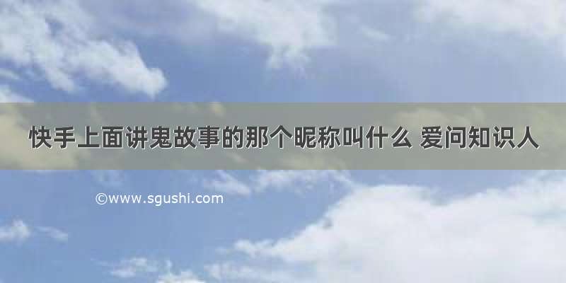 快手上面讲鬼故事的那个昵称叫什么 爱问知识人