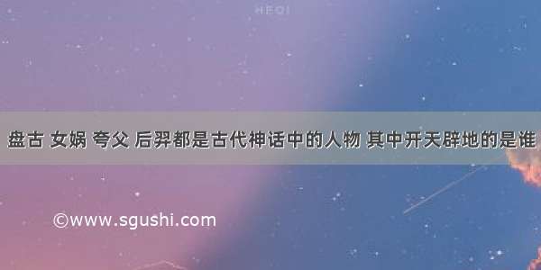 盘古 女娲 夸父 后羿都是古代神话中的人物 其中开天辟地的是谁