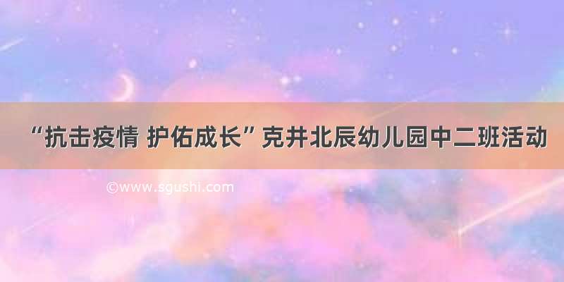 “抗击疫情 护佑成长”克井北辰幼儿园中二班活动