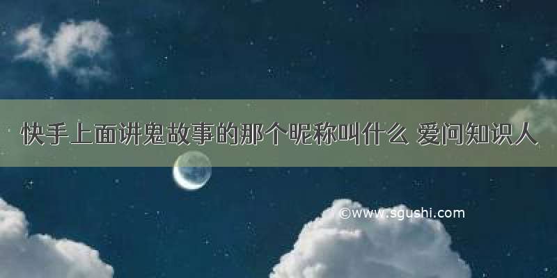 快手上面讲鬼故事的那个昵称叫什么 爱问知识人