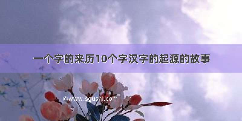 一个字的来历10个字汉字的起源的故事