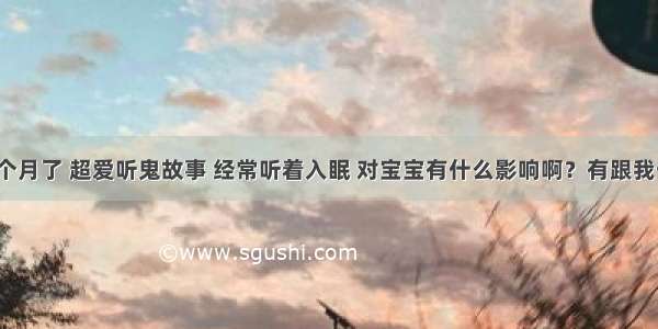 我怀孕四个月了 超爱听鬼故事 经常听着入眠 对宝宝有什么影响啊？有跟我一样的吗？