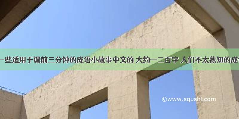 有没有一些适用于课前三分钟的成语小故事中文的 大约一二百字 人们不太熟知的成语故