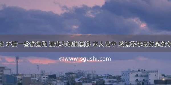 求成语典故 不要一些普遍的 要作为课前演讲 本人高中 成语故事最好是没学过的!谢谢