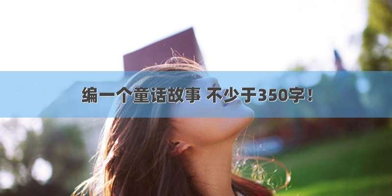 编一个童话故事 不少于350字！