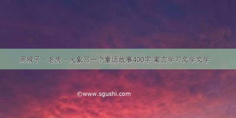 用猴子丶老虎丶大象写一个童话故事400字 寓言学习文学文学