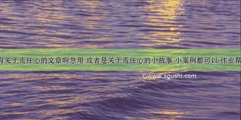 谁有关于责任心的文章啊急用 或者是关于责任心的小故事 小案例都可以 作业帮