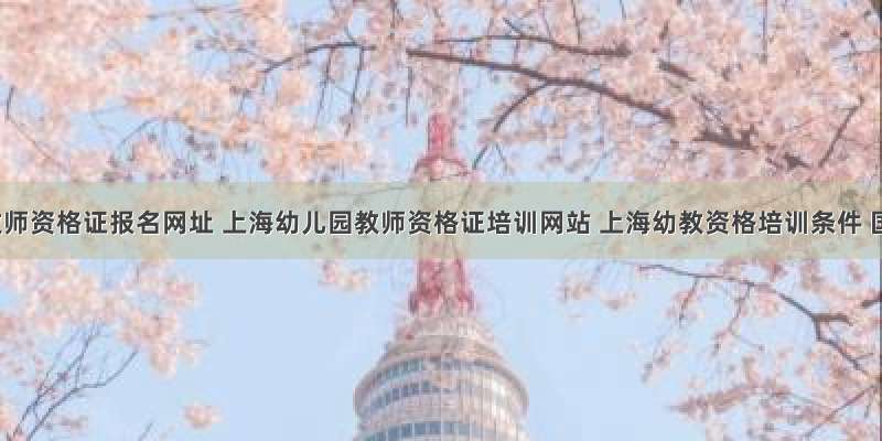 上海教师资格证报名网址 上海幼儿园教师资格证培训网站 上海幼教资格培训条件 国家