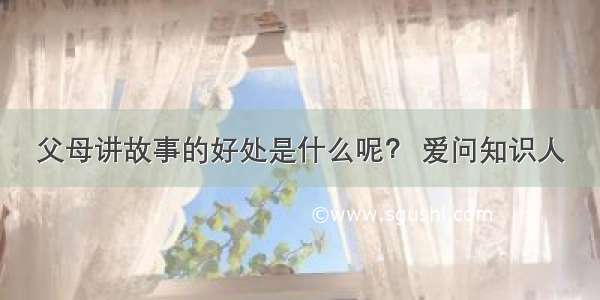 父母讲故事的好处是什么呢？ 爱问知识人