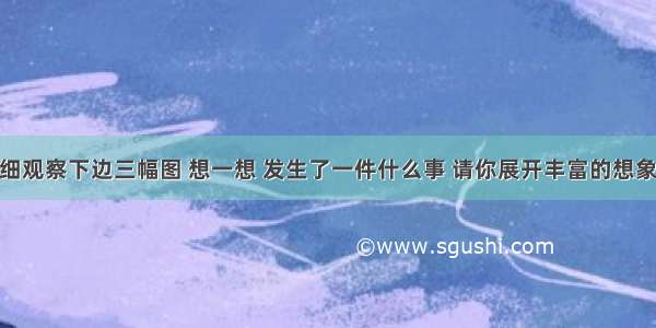 习作。仔细观察下边三幅图 想一想 发生了一件什么事 请你展开丰富的想象 给这三幅