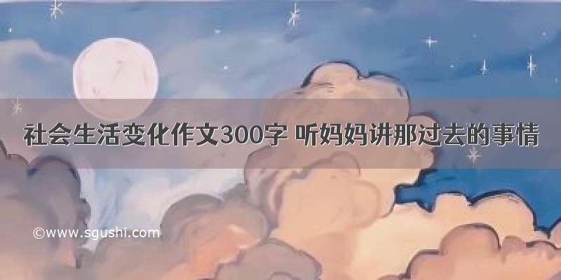 社会生活变化作文300字 听妈妈讲那过去的事情