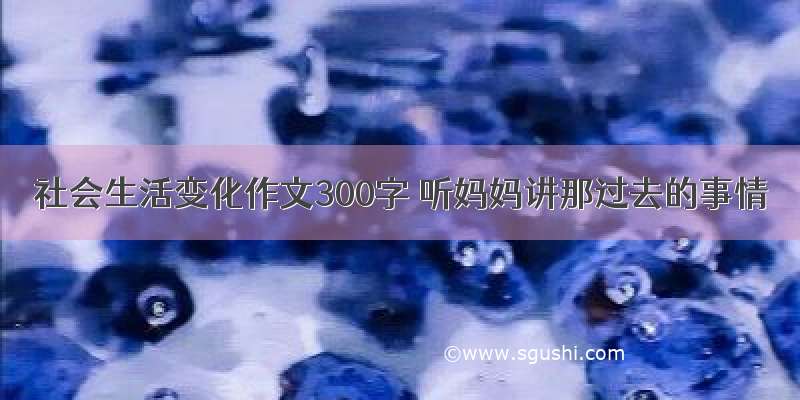 社会生活变化作文300字 听妈妈讲那过去的事情