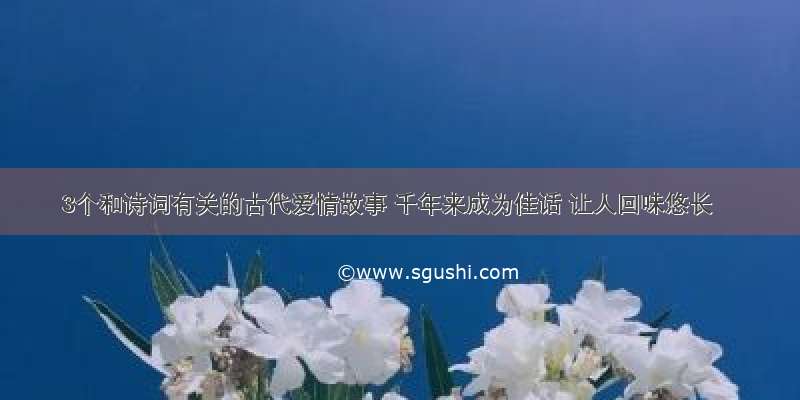 3个和诗词有关的古代爱情故事 千年来成为佳话 让人回味悠长