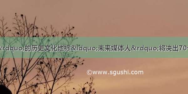 寻访70个“最上海”的历史文化地标“未来媒体人”将决出70个新媒体作品故事 致敬新中