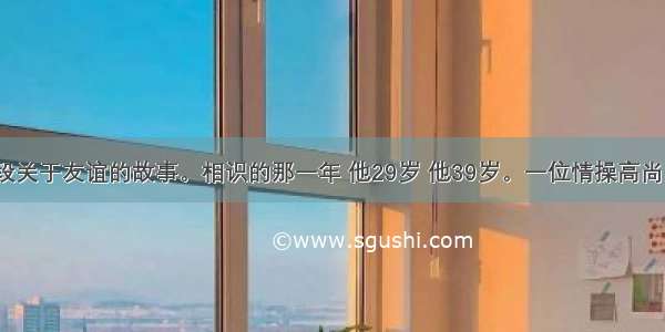 下面是一段关于友谊的故事。相识的那一年 他29岁 他39岁。一位情操高尚 平民情嫌 