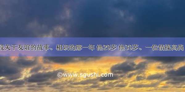 下面是一段关于友谊的故事。相识的那一年 他29岁 他39岁。一位情操高尚 平民情嫌 