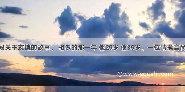 下面是一段关于友谊的故事。 相识的那一年 他29岁 他39岁。一位情操高尚 平民情嫌