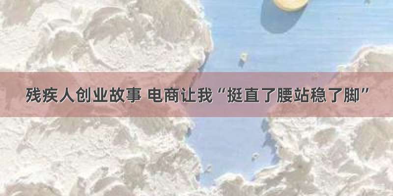 残疾人创业故事 电商让我“挺直了腰站稳了脚”