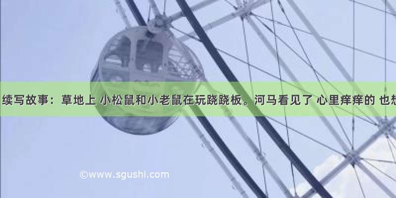 习作。续写故事：草地上 小松鼠和小老鼠在玩跷跷板。河马看见了 心里痒痒的 也想试