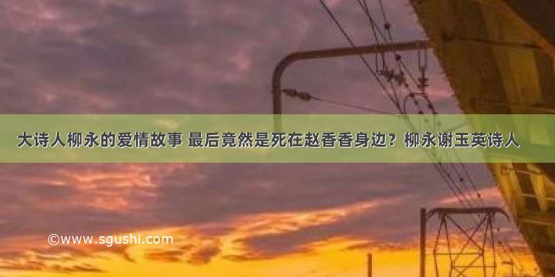 大诗人柳永的爱情故事 最后竟然是死在赵香香身边？柳永谢玉英诗人