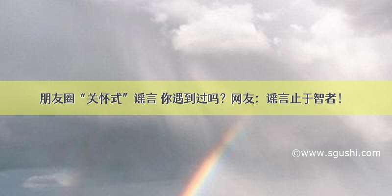 朋友圈“关怀式”谣言 你遇到过吗？网友：谣言止于智者！