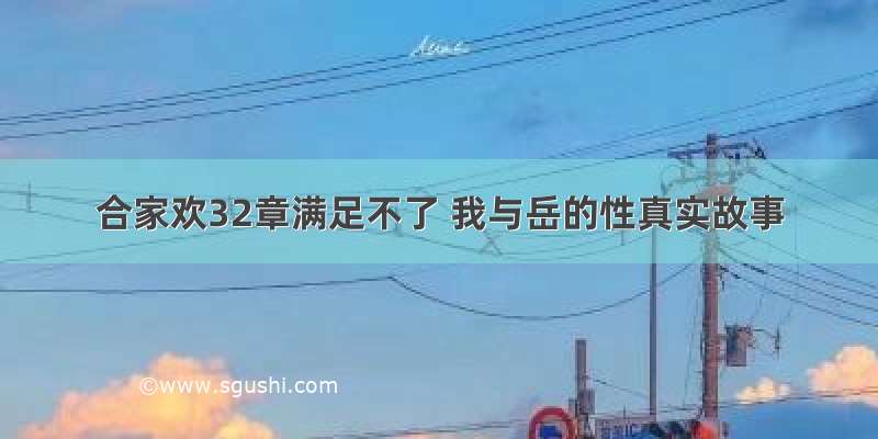 合家欢32章满足不了 我与岳的性真实故事