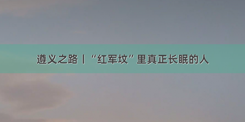 遵义之路丨“红军坟”里真正长眠的人